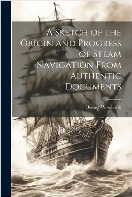 A Sketch of the Origin and Progress of Steam Navigation From Authentic Documents by Woodcroft, Bennet