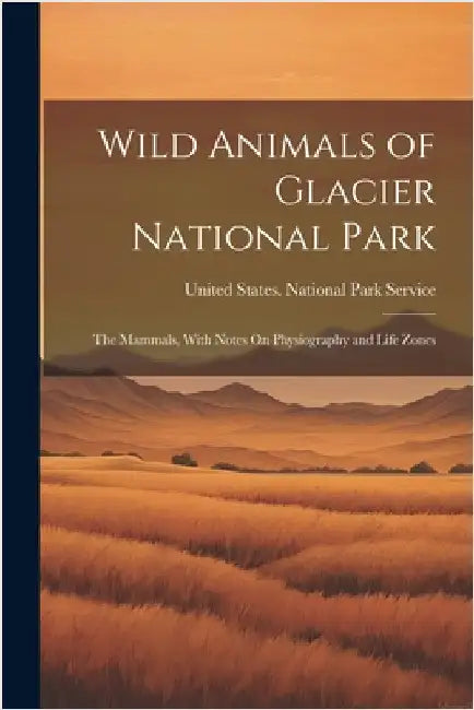 Wild Animals of Glacier National Park: The Mammals, With Notes On Physiography and Life Zones by United States National Park Service