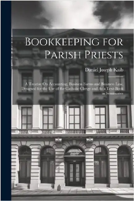 Bookkeeping for Parish Priests: A Treatise On Accounting, Business Forms and Business Law, Designed for the Use of the Catholic Clergy and As a Text-B by Kaib, Daniel Joseph