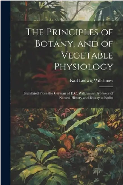 The Principles of Botany, and of Vegetable Physiology: Translated From the German of D.C. Willdenow, Professor of Natural History and Botany at Berlin by Willdenow, Karl Ludwig