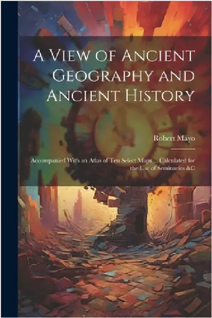 A View of Ancient Geography and Ancient History: Accompanied With an Atlas of Ten Select Maps ... Calculated for the Use of Seminaries &c by Mayo, Robert