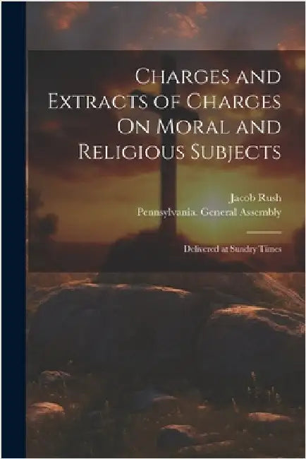 Charges and Extracts of Charges On Moral and Religious Subjects: Delivered at Sundry Times by Rush, Jacob
