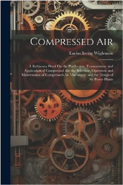 Compressed Air: A Reference Work On the Production, Transmission, and Application of Compressed Air; the Selection, Operation and Main by Wightman, Lucius Irving