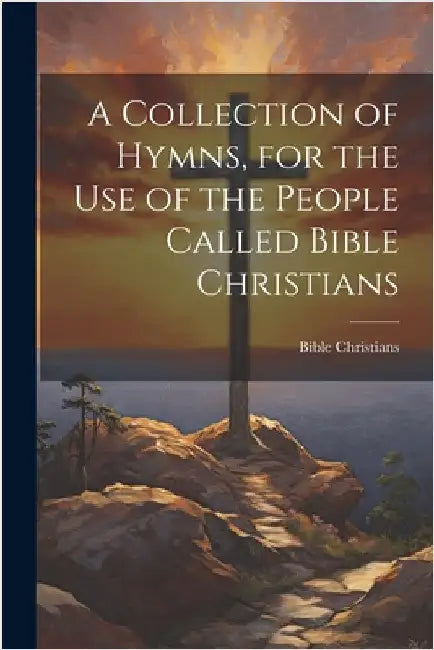 A Collection of Hymns, for the Use of the People Called Bible Christians by Christians, Bible