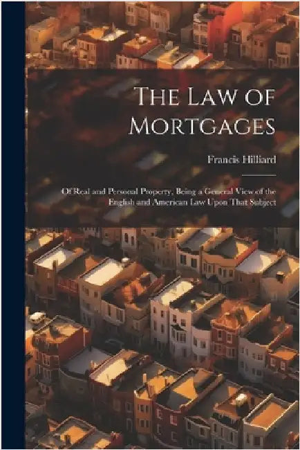 The Law of Mortgages: Of Real and Personal Property, Being a General View of the English and American Law Upon That Subject by Hilliard, Francis