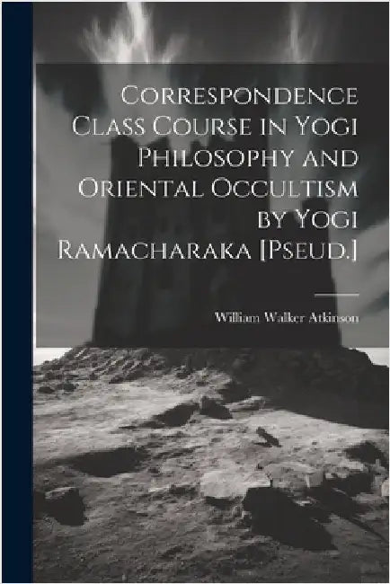 Correspondence Class Course in Yogi Philosophy and Oriental Occultism by Yogi Ramacharaka [Pseud.] by Atkinson, William Walker