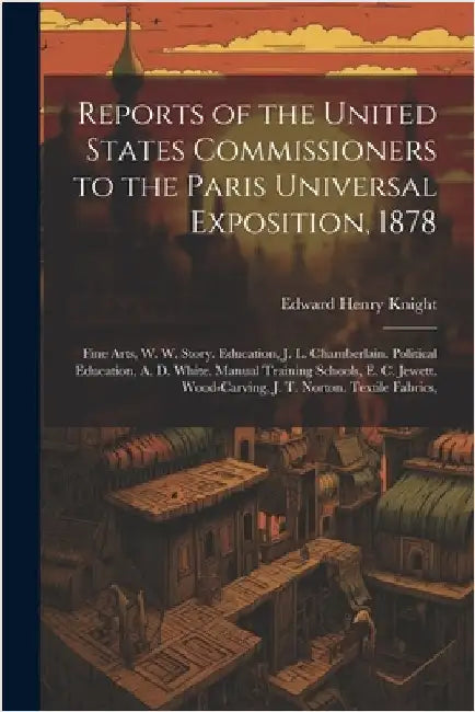 Reports of the United States Commissioners to the Paris Universal Exposition, 1878: Fine Arts, W. W. Story. Education, J. L. Chamberlain. Political Ed by Knight, Edward Henry