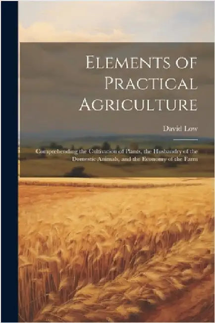 Elements of Practical Agriculture: Comprehending the Cultivation of Plants, the Husbandry of the Domestic Animals, and the Economy of the Farm by Low, David