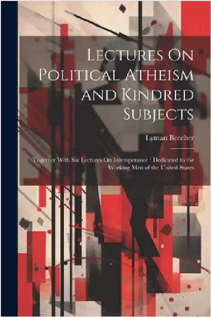 Lectures On Political Atheism and Kindred Subjects: Together With Six Lectures On Intemperance: Dedicated to the Working Men of the United States by Beecher, Lyman
