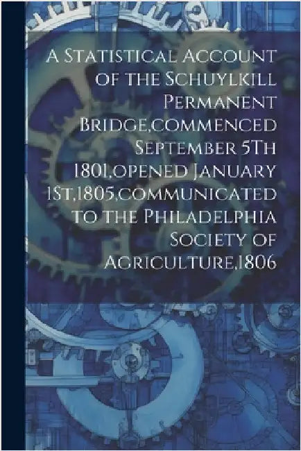 A Statistical Account of the Schuylkill Permanent Bridge, commenced September 5Th 1801, opened January 1St,1805, communicated to the Philadelphia Soci by Anonymous