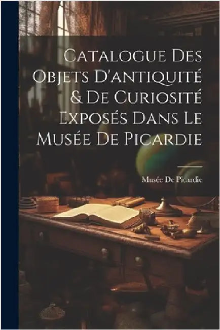 Catalogue Des Objets D'antiquité & De Curiosité Exposés Dans Le Musée De Picardie by Musée de Picardie
