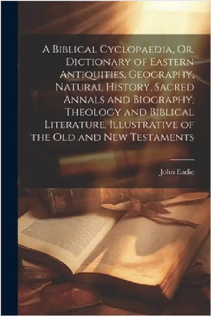 A Biblical Cyclopaedia, Or, Dictionary of Eastern Antiquities, Geography, Natural History, Sacred Annals and Biography, Theology and Biblical Literatu by Eadie, John