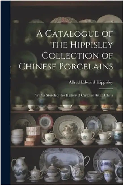 A Catalogue of the Hippisley Collection of Chinese Porcelains: With a Sketch of the History of Ceramic Art in China by Hippisley, Alfred Edward