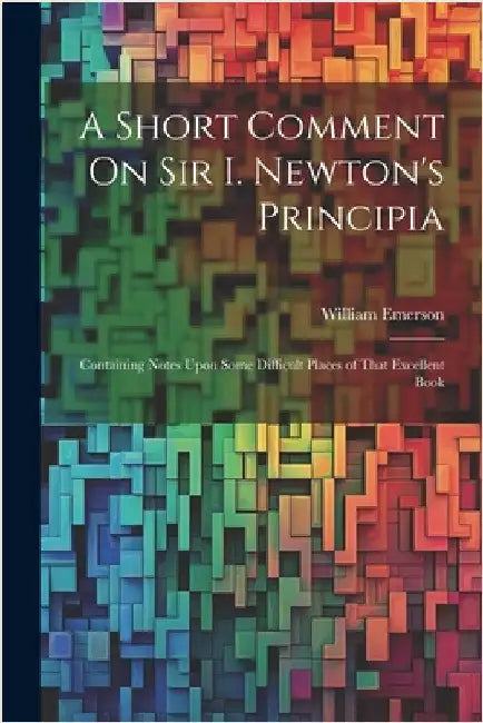 A Short Comment On Sir I. Newton's Principia: Containing Notes Upon Some Difficult Places of That Excellent Book by Emerson, William