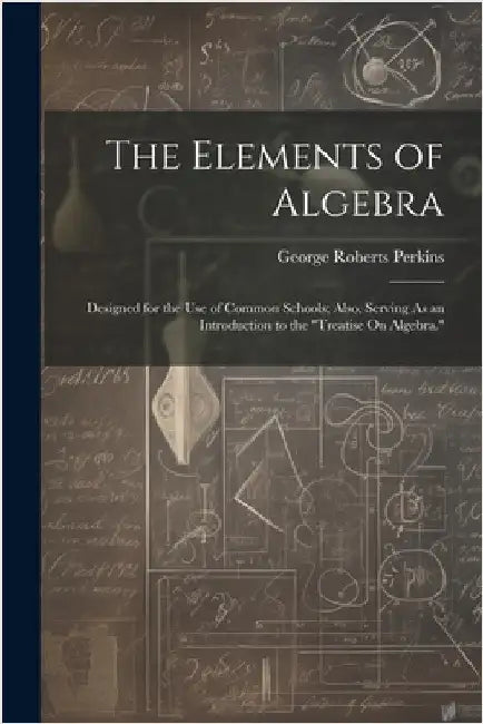 The Elements of Algebra: Designed for the Use of Common Schools; Also, Serving As an Introduction to the "Treatise On Algebra." by Perkins, George Roberts