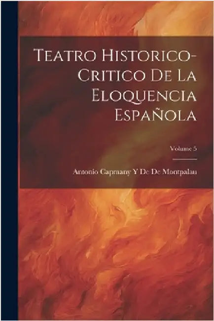 Teatro Historico-Critico De La Eloquencia Española; Volume 5 by De De Montpalau, Antonio Capmany y.