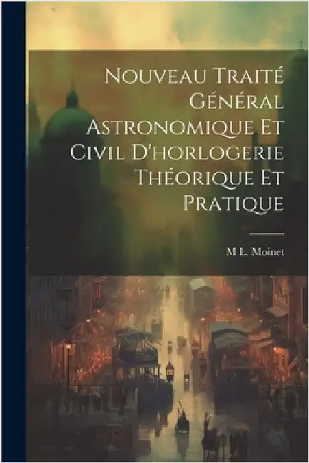 Nouveau Traité Général Astronomique Et Civil D'horlogerie Théorique Et Pratique by Moinet, M. L.