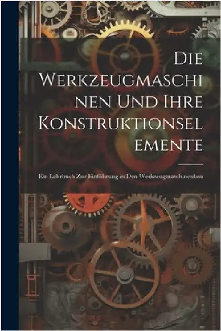 Die Werkzeugmaschinen Und Ihre Konstruktionselemente: Ein Lehrbuch Zur Einführung in Den Werkzeugmaschinenbau by Anonymous