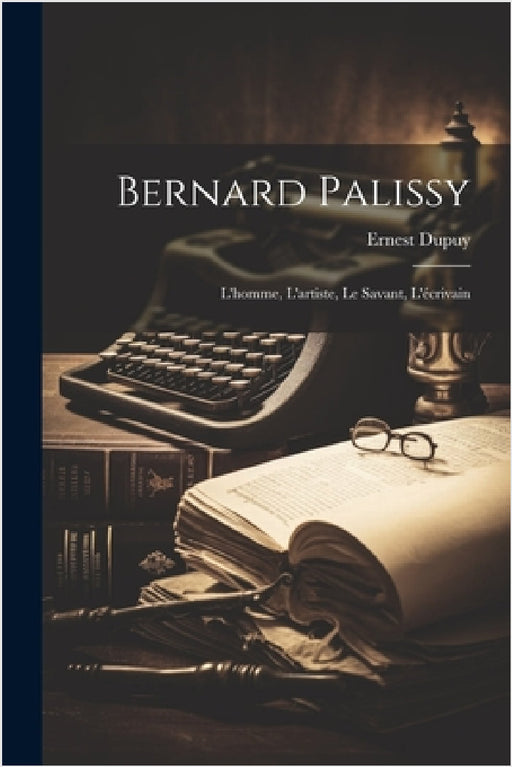 Bernard Palissy: L'homme, L'artiste, Le Savant, L'écrivain by Ernest Dupuy