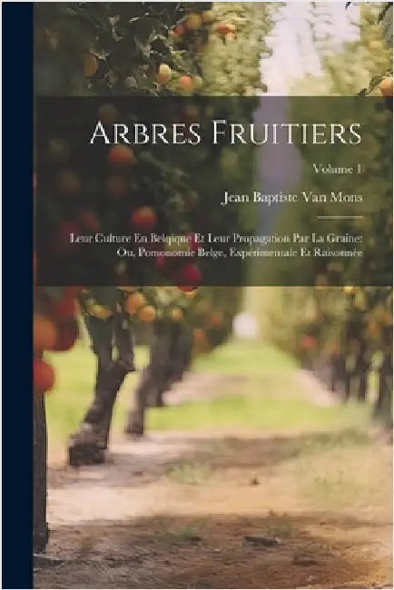 Arbres Fruitiers: Leur Culture En Belqique Et Leur Propagation Par La Graine: Ou, Pomonomie Belge, Expérimentale Et Raisonnée; Volume 1 by Van Mons, Jean Baptiste