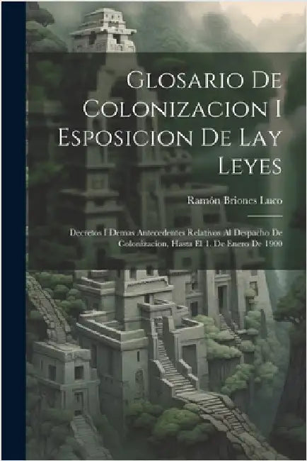Glosario De Colonizacion I Esposicion De Lay Leyes: Decretos I Demas Antecedentes Relativos Al Despacho De Colonizacion, Hasta El 1. De Enero De 1900 by Luco, Ramón Briones
