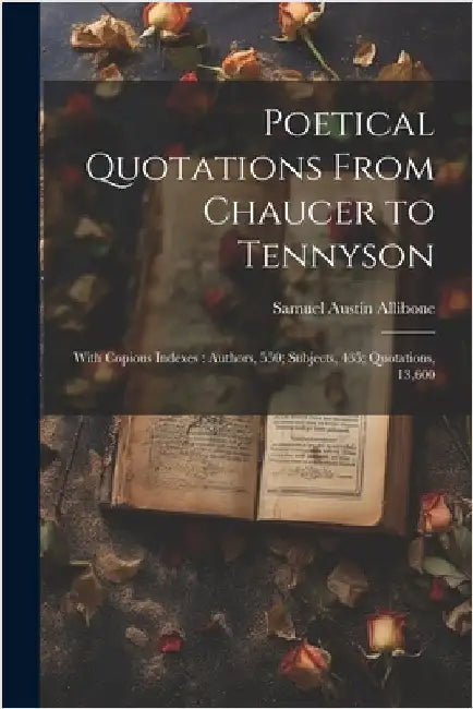 Poetical Quotations From Chaucer to Tennyson: With Copious Indexes: Authors, 550; Subjects, 435; Quotations, 13,600 by Allibone, Samuel Austin