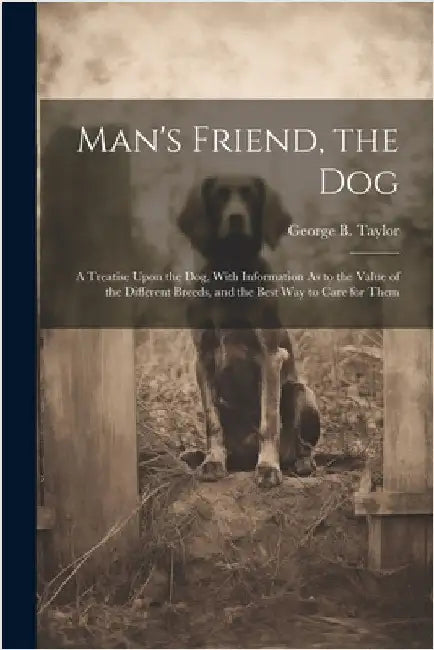 Man's Friend, the Dog: A Treatise Upon the Dog, With Information As to the Value of the Different Breeds, and the Best Way to Care for Them by Taylor, George B.