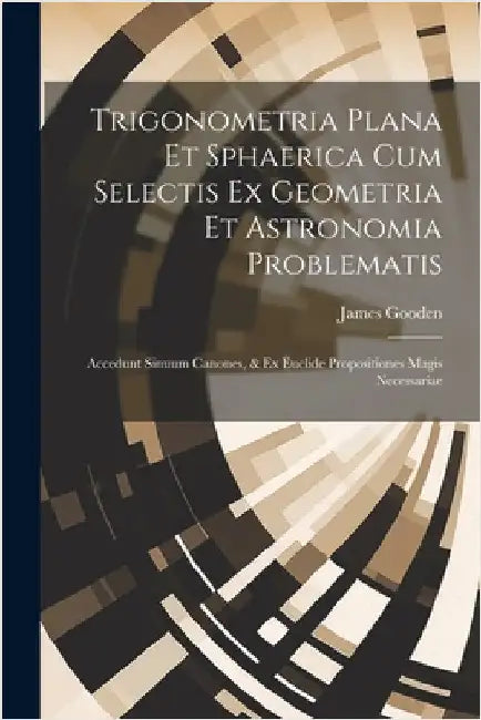 Trigonometria Plana Et Sphaerica Cum Selectis Ex Geometria Et Astronomia Problematis: Accedunt Sinuum Canones, & Ex Euclide Propositiones Magis Necess by Gooden, James