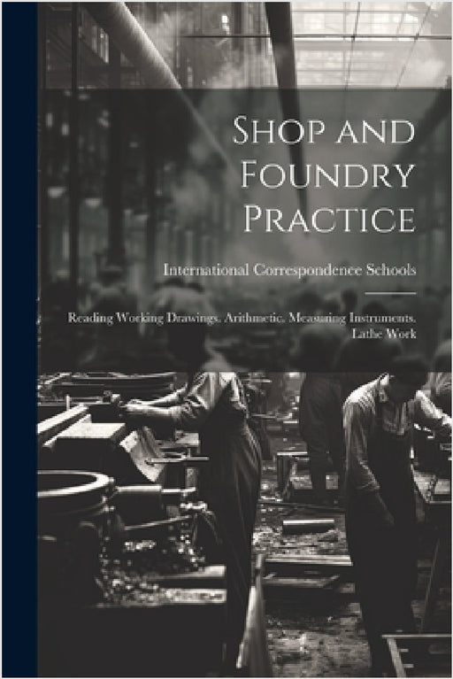 Shop and Foundry Practice: Reading Working Drawings. Arithmetic. Measuring Instruments. Lathe Work by International Correspondence Schools