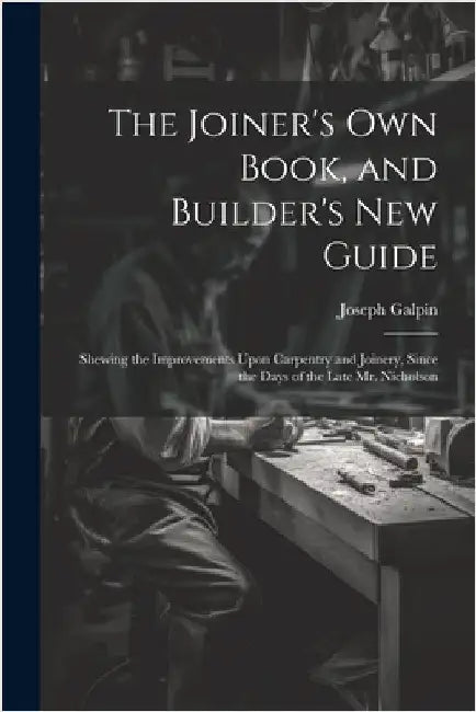 The Joiner's Own Book, and Builder's New Guide: Shewing the Improvements Upon Carpentry and Joinery, Since the Days of the Late Mr. Nicholson by Galpin, Joseph