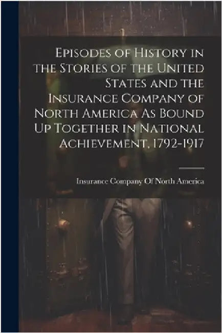 Episodes of History in the Stories of the United States and the Insurance Company of North America As Bound Up Together in National Achievement, 1792- by Insurance Company of North America