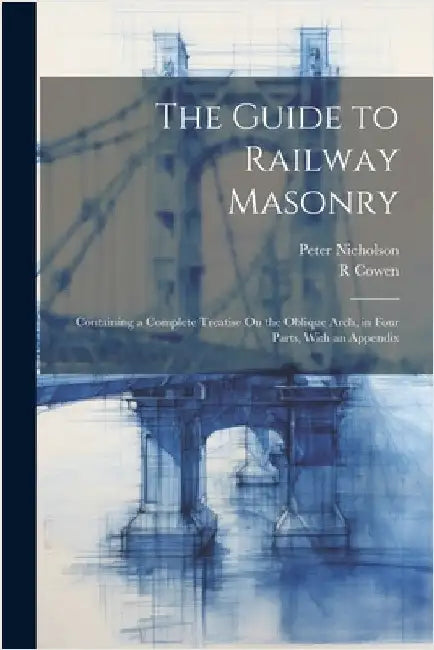 The Guide to Railway Masonry: Containing a Complete Treatise On the Oblique Arch, in Four Parts, With an Appendix by Nicholson, Peter