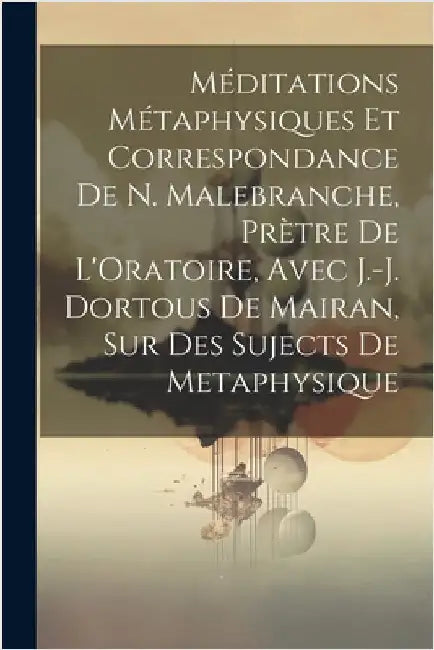 Méditations Métaphysiques Et Correspondance De N. Malebranche, Prètre De L'Oratoire, Avec J.-J. Dortous De Mairan, Sur Des Sujects De Metaphysique by Anonymous
