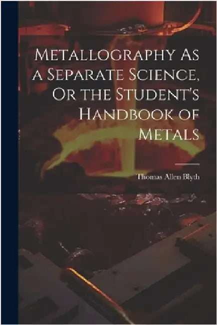 Metallography As a Separate Science, Or the Student's Handbook of Metals by Blyth, Thomas Allen