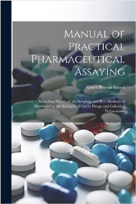 Manual of Practical Pharmaceutical Assaying: Including Details of the Simplest and Best Methods of Determining the Strength of Crude Drugs and Galenic by Lyons, Albert Brown