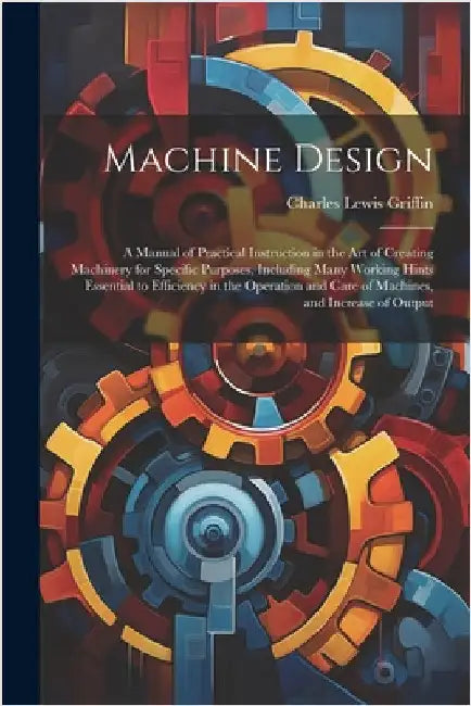 Machine Design: A Manual of Practical Instruction in the Art of Creating Machinery for Specific Purposes, Including Many Working Hints by Griffin, Charles Lewis