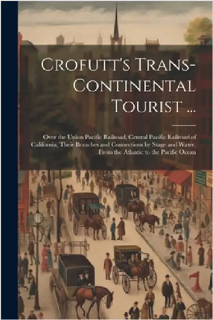 Crofutt's Trans-Continental Tourist ...: Over the Union Pacific Railroad, Central Pacific Railroad of California, Their Branches and Connections by St by Anonymous