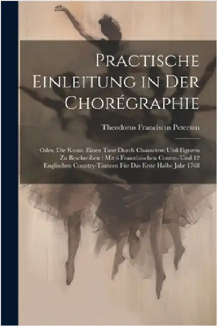 Practische Einleitung in Der Chorégraphie: Oder, Die Kunst, Einen Tanz Durch Charactere Und Figuren Zu Beschreiben: Mit 6 Französischen Contre- Und 12 by Petersen, Theodorus Franciscus