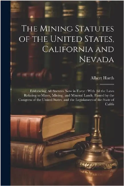 The Mining Statutes of the United States, California and Nevada: Embracing All Statutes Now in Force: With All the Laws Relating to Mines, Mining, and by Harth, Albert