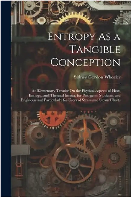 Entropy As a Tangible Conception: An Elementary Treatise On the Physical Aspects of Heat, Entropy, and Thermal Inertia, for Designers, Students, and E by Wheeler, Sidney Gordon