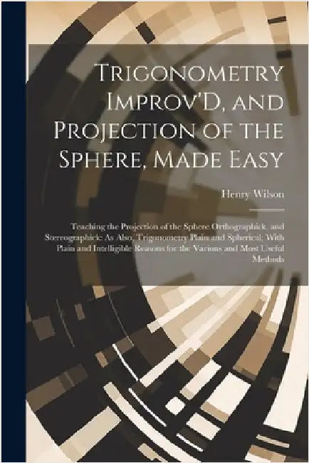 Trigonometry Improv'D, and Projection of the Sphere, Made Easy: Teaching the Projection of the Sphere Orthographick, and Stereographick: As Also, Trig by Wilson, Henry