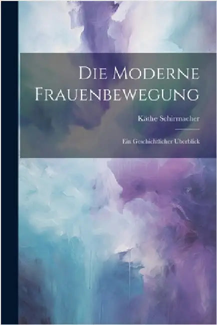 Die Moderne Frauenbewegung: Ein Geschichtlicher Uberblick by Schirmacher, Käthe