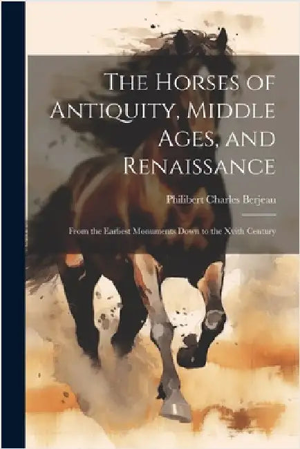 The Horses of Antiquity, Middle Ages, and Renaissance: From the Earliest Monuments Down to the Xvith Century by Berjeau, Philibert Charles