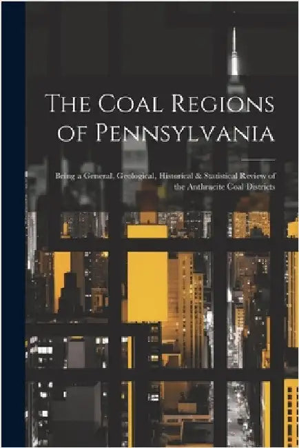 The Coal Regions of Pennsylvania: Being a General, Geological, Historical & Statistical Review of the Anthracite Coal Districts by Anonymous
