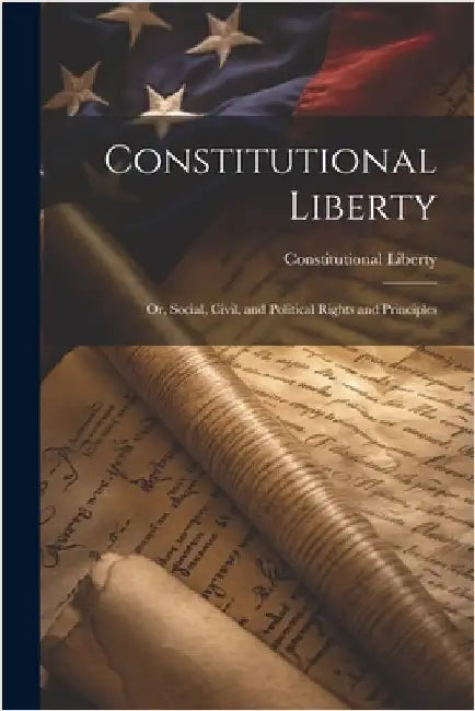 Constitutional Liberty: Or, Social, Civil, and Political Rights and Principles by Liberty, Constitutional