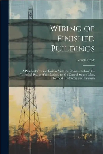 Wiring of Finished Buildings: A Practical Treatise, Dealing With the Commercial and the Technical Phases of the Subject, for the Central Station Man by Croft, Terrell