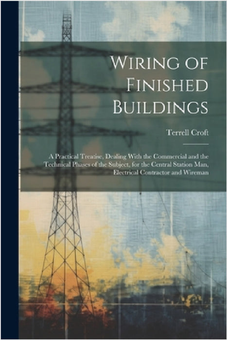 Wiring of Finished Buildings: A Practical Treatise, Dealing With the Commercial and the Technical Phases of the Subject, for the Central Station Man by Terrell Croft