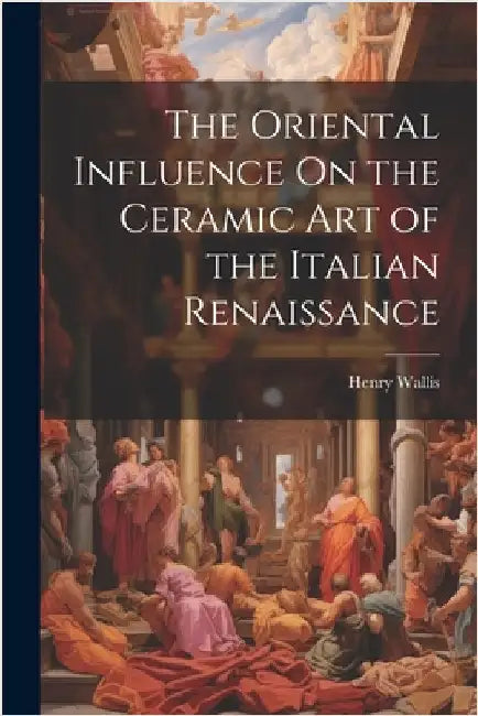 The Oriental Influence On the Ceramic Art of the Italian Renaissance by Wallis, Henry
