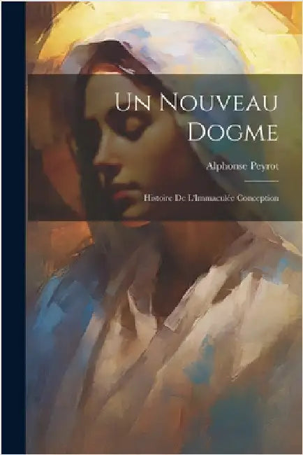 Un Nouveau Dogme: Histoire De L'Immaculée Conception by Peyrot, Alphonse