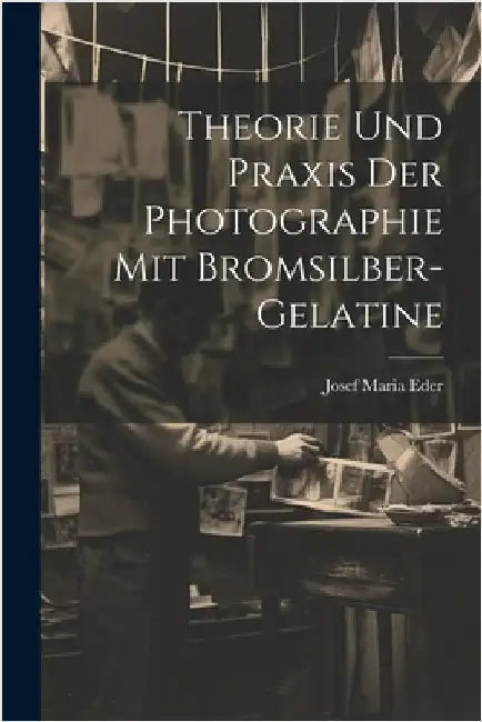Theorie Und Praxis Der Photographie Mit Bromsilber-Gelatine by Eder, Josef Maria